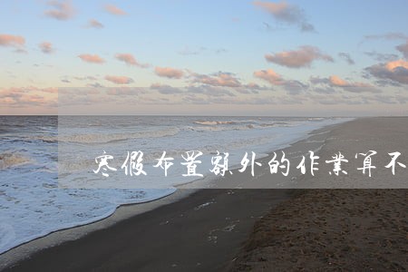 寒假布置额外的作业算不算违法 寒假布置额外的作业算不算违法