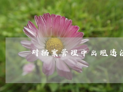 对档案管理中出现违法违纪行为 对档案管理中出现违法违纪行为
