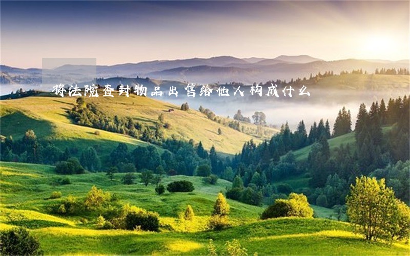 将法院查封物品出售给他人构成什么 将法院查封物品出售给他人构成什么