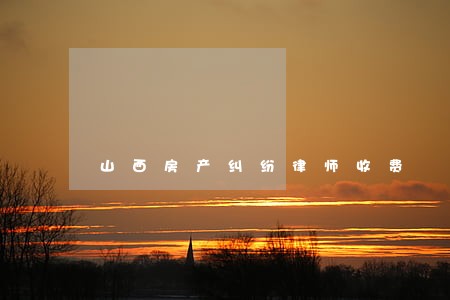 山西房产纠纷律师收费 山西房产纠纷律师收费