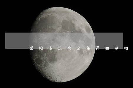 岳阳市法院公务员面试晒分群 岳阳市法院公务员面试晒分群
