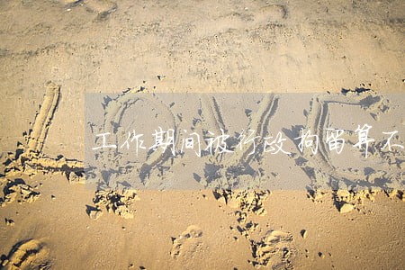 工作期间被行政拘留算不算违法 工作期间被行政拘留算不算违法