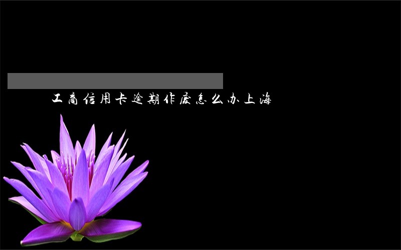 工商信用卡逾期作废怎么办上海 工商信用卡逾期作废怎么办上海