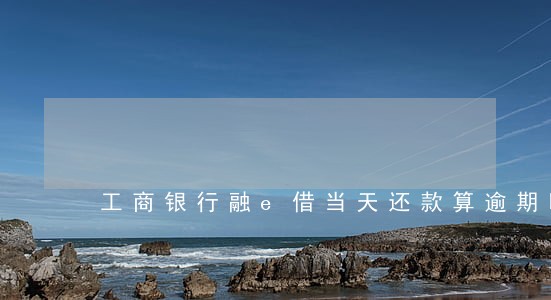 工商银行融e借当天还款算逾期吗 工商银行融e借当天还款算逾期吗