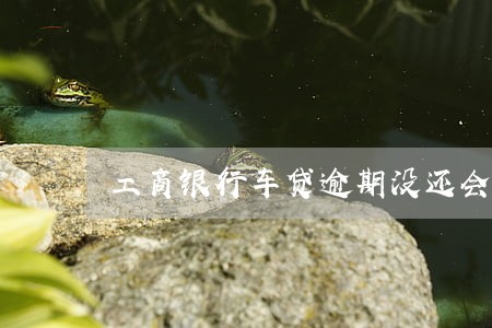 工商银行车贷逾期没还会怎样 工商银行车贷逾期没还会怎样