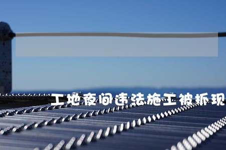 工地夜间违法施工被抓现行 工地夜间违法施工被抓现行