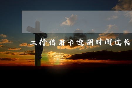 工行信用卡逾期时间过长 工行信用卡逾期时间过长