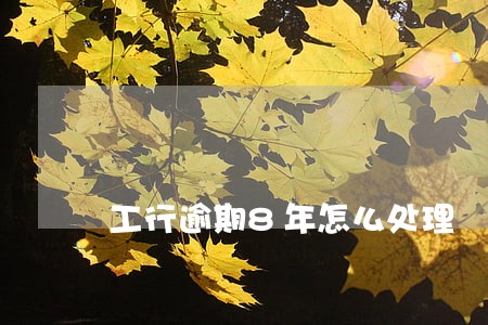 工行逾期8年怎么处理 工行逾期8年怎么处理