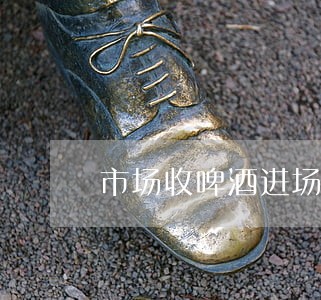 市场收啤酒进场费违法吗 市场收啤酒进场费违法吗