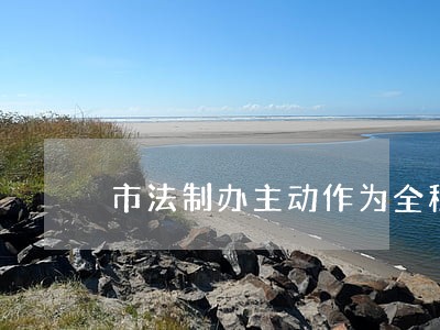 市法制办主动作为全程服务 市法制办主动作为全程服务