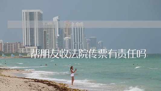 帮朋友收法院传票有责任吗 帮朋友收法院传票有责任吗