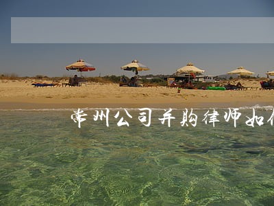 常州公司并购律师如何委托 常州公司并购律师如何委托