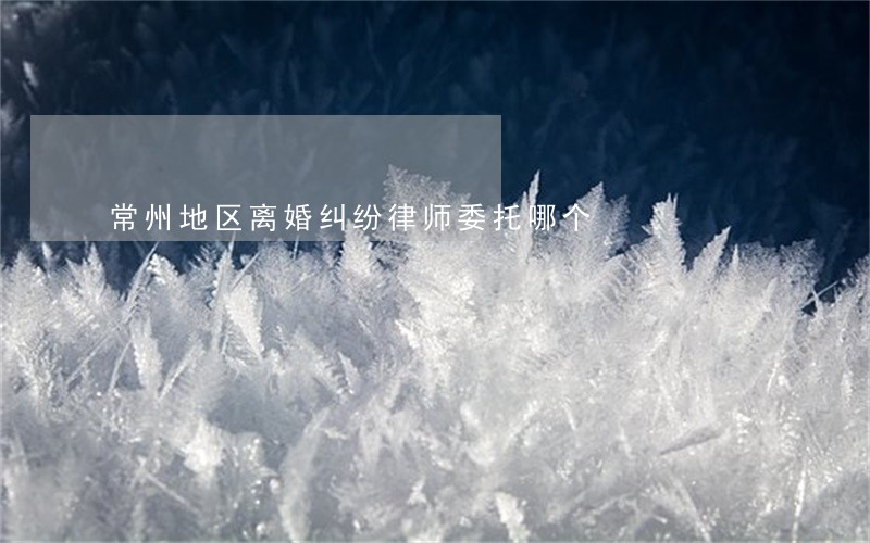 常州地区离婚纠纷律师委托哪个 常州地区离婚纠纷律师委托哪个