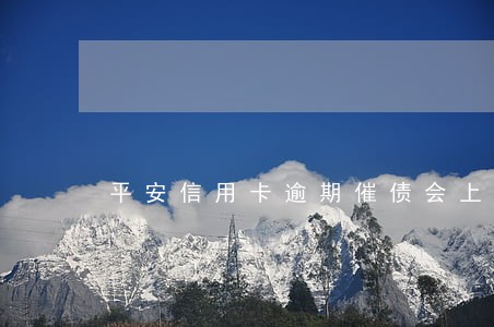 平安信用卡逾期催债会上门吗 平安信用卡逾期催债会上门吗