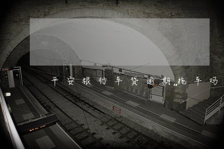 平安银行车贷逾期拖车吗 平安银行车贷逾期拖车吗