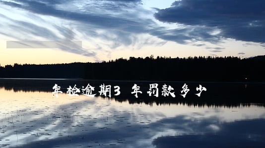年检逾期3年罚款多少 年检逾期3年罚款多少
