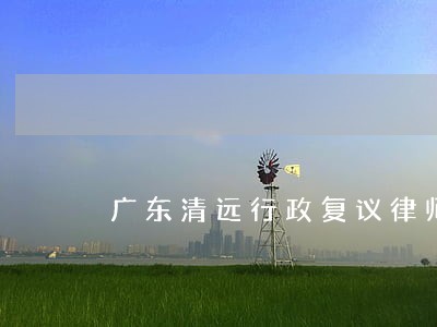 广东清远行政复议律师电话咨询 广东清远行政复议律师电话咨询