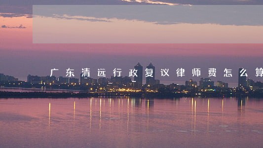 广东清远行政复议律师费怎么算 广东清远行政复议律师费怎么算