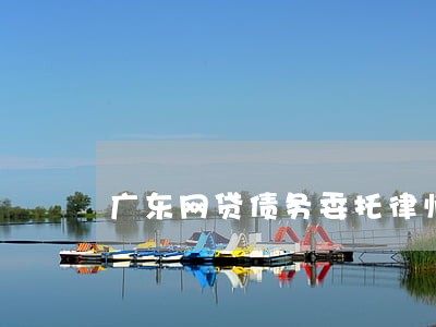 广东网贷债务委托律师咨询 广东网贷债务委托律师咨询