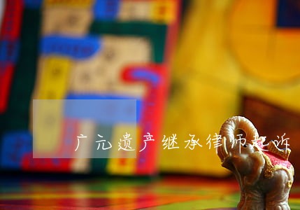 广元遗产继承律师起诉 广元遗产继承律师起诉