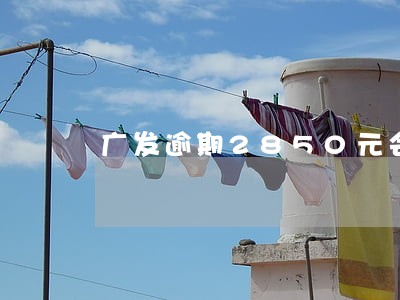 广发逾期2850元会上门吗 广发逾期2850元会上门吗