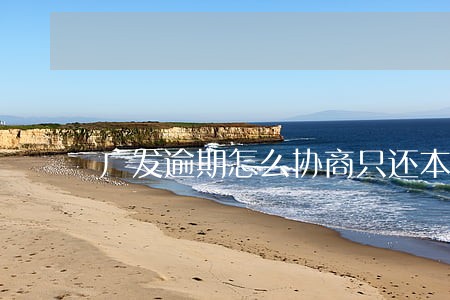 广发逾期怎么协商只还本金 广发逾期怎么协商只还本金