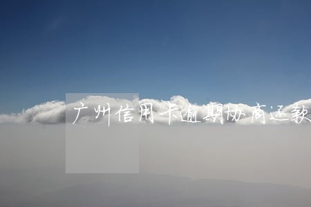 广州信用卡逾期协商还款流程 广州信用卡逾期协商还款流程