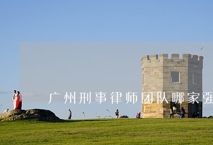 广州刑事律师团队哪家强 广州刑事律师团队哪家强
