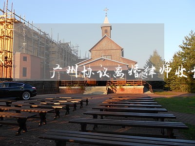广州协议离婚律师收费价目表 广州协议离婚律师收费价目表