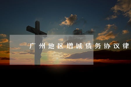 广州地区增城债务协议律师 广州地区增城债务协议律师