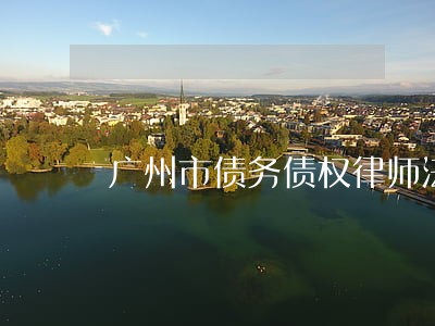 广州市债务债权律师法律咨询 广州市债务债权律师法律咨询