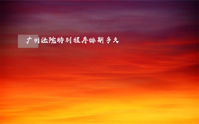 广州法院特别程序排期多久 广州法院特别程序排期多久