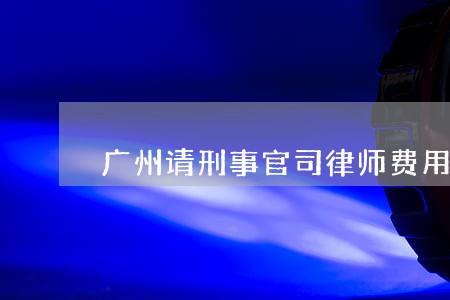 广州请刑事官司律师费用咨询 广州请刑事官司律师费用咨询