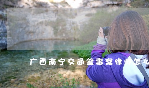 广西南宁交通肇事案律师怎么委托 广西南宁交通肇事案律师怎么委托