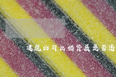建筑公司出借资质是否违法 建筑公司出借资质是否违法