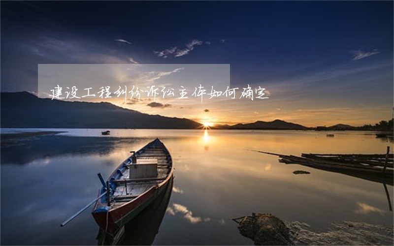 建设工程纠纷诉讼主体如何确定 建设工程纠纷诉讼主体如何确定