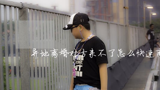 异地离婚对方来不了怎么快速离婚 异地离婚对方来不了怎么快速离婚