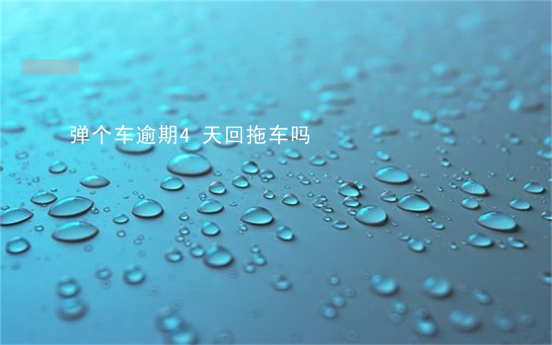 弹个车逾期4天回拖车吗 弹个车逾期4天回拖车吗
