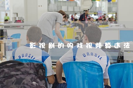 影视剧的吻戏视频算违法吗 影视剧的吻戏视频算违法吗