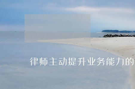 律师主动提升业务能力的重要性 律师主动提升业务能力的重要性