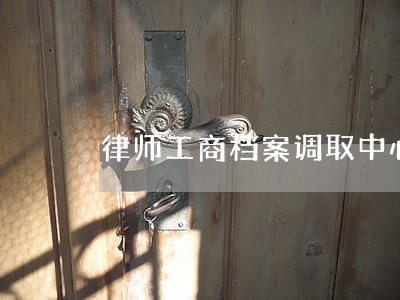 律师工商档案调取中心诚信服务 律师工商档案调取中心诚信服务