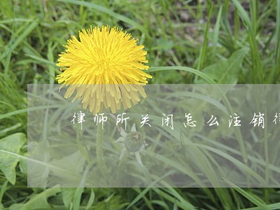 律师所关闭怎么注销律师证 律师所关闭怎么注销律师证