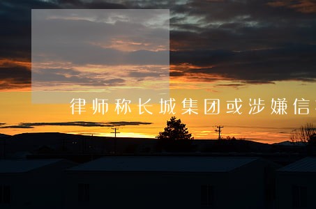 律师称长城集团或涉嫌信披违规 律师称长城集团或涉嫌信披违规