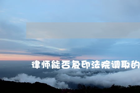 律师能否复印法院调取的证据 律师能否复印法院调取的证据