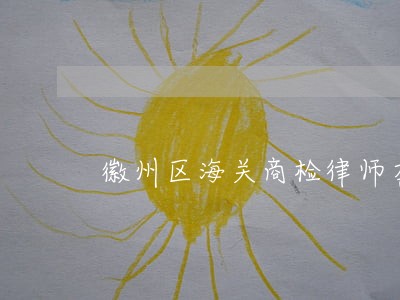 徽州区海关商检律师在线免费咨询