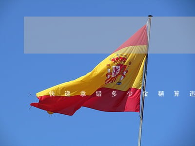 快递拿错多少金额算违法 快递拿错多少金额算违法