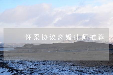 怀柔协议离婚律师推荐 怀柔协议离婚律师推荐