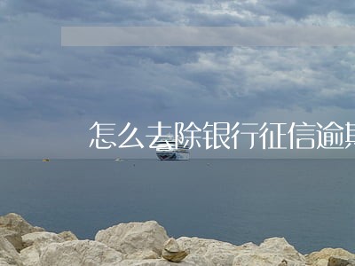 怎么去除银行征信逾期 怎么去除银行征信逾期