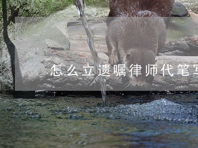 怎么立遗嘱律师代笔写行吗 怎么立遗嘱律师代笔写行吗