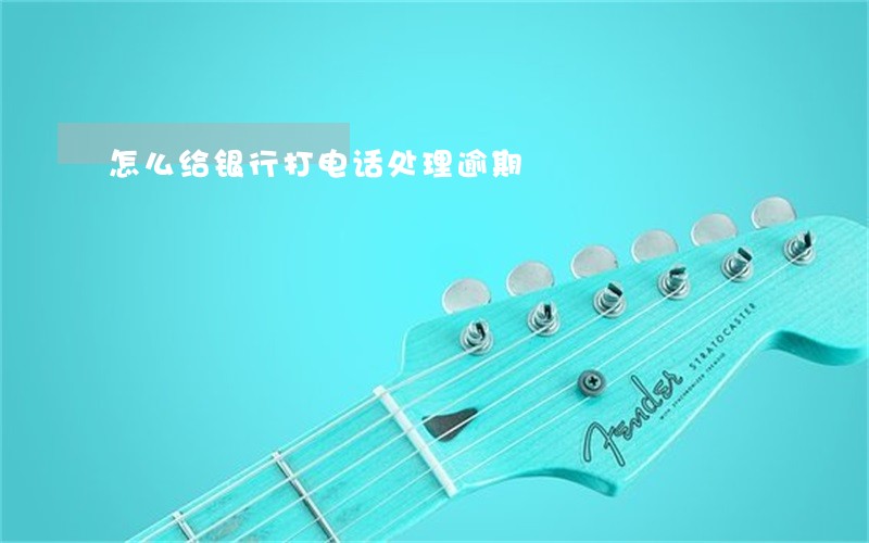 怎么给银行打电话处理逾期 怎么给银行打电话处理逾期